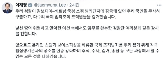 이재명 대통령은 우리 경찰이 캄보디아·베트남 국경지대 인근 범죄단지를 대상으로 합동 단속작전을 벌인 데 대해 감사를 표했다. 